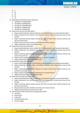 26
A. 5
B. 10
C. 35
D. 29
E. 12
24. Pokok pikiran UUD 1945 tercantum juga dalam …
A. TAP MPR No. VIII/MPRS/1966
B. TAP MPR No. XX/MPRS/1966
C. TAP MPR No. XVIII/MPRS/1966
D. TAP MPR No. III/MPRS/1966
E. TAP MPR No. V/MPRS/1966
25. Pokok Pikiran Pertama UUD 1945 adalah …
A. Negara yang berkedaulatan rakyat, berdasarkan atas kerakyatan dan permusyawaratan/perwakilan
B. Negara berdasarkan atas Ketuhanan Yang Maha Esa menurut dasar kemanuasiaan yang adil dan
beradab
C. Negara melindungi segenap bangsa Indonesia dan seluruh tumpah darah Indonesia berdasar asas
persatuan dan kesatuan
D. Negara hendak mewujudkan keadilan sosial bagi seluruh rakyat Indonesia
E. Negara berlandaskan tujuan memakmurkan rakyat
26. Pokok Pikiran Kedua UUD 1945 adalah …
A. Negara yang berkedaulatan rakyat, berdasarkan atas kerakyatan dan permusyawaratan/perwakilan
B. Negara berdasarkan atas Ketuhanan Yang Maha Esa menurut dasar kemanuasiaan yang adil dan
beradab
C. Negara melindungi segenap bangsa Indonesia dan seluruh tumpah darah Indonesia berdasar asas
persatuan dan kesatuan
D. Negara hendak mewujudkan keadilan sosial bagi seluruh rakyat Indonesia
E. Negara berlandaskan tujuan memakmurkan rakyat
27. Pokok Pikiran Ketiga UUD 1945 adalah …
A. Negara yang berkedaulatan rakyat, berdasarkan atas kerakyatan dan permusyawaratan/perwakilan
B. Negara berdasarkan atas Ketuhanan Yang Maha Esa menurut dasar kemanuasiaan yang adil dan
beradab
C. Negara melindungi segenap bangsa Indonesia dan seluruh tumpah darah Indonesia berdasar asas
persatuan dan kesatuan
D. Negara hendak mewujudkan keadilan sosial bagi seluruh rakyat Indonesia
E. Negara berlandaskan tujuan memakmurkan rakyat
28. Pokok Pikiran Keempat UUD 1945 adalah …
A. Negara yang berkedaulatan rakyat, berdasarkan atas kerakyatan dan permusyawaratan/perwakilan
B. Negara berdasarkan atas Ketuhanan Yang Maha Esa menurut dasar kemanuasiaan yang adil dan
beradab
C. Negara melindungi segenap bangsa Indonesia dan seluruh tumpah darah Indonesia berdasar asas
persatuan dan kesatuan
D. Negara hendak mewujudkan keadilan sosial bagi seluruh rakyat Indonesia
E. Negara berlandaskan tujuan memakmurkan rakyat
29. Setelah Dekrit Presiden 1959, Konstitusi yang digunakan adalah
A. UUD 1945
B. Konstitusi RIS
C. UUDS 1950
D. UUD Berlandaskan Islam
E. Konstitusi Inggris
 