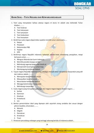 28
BANK SOAL – TATA NEGARA DAN KEWARGANEGARAAN
1. Teori yang menyatakan bahwa adanya negara di dunia ini adalah atas kehendak Tuhan
disebut………..
A. Teori teokrasi
B. Teori kekuasaan
C. Teori perjanjian
D. Teori kedaulatan
E. Teori kenyataan
2. Berdirinya suatu negara dapat diakui apabila memiliki unsur utama yaitu……
A. Rakyat
B. Perjanjian
C. Rekomendasi PBB
D. Pejabat
E. DPR
3. Berdirinya negara Republik Indonesia bukanlah semata-mata menentang penjajahan, tetapi
bertujuan untuk……….
A. Mengusir Belanda dari bumi Indonesia
B. Memiliki presiden bangsa sendiri
C. Melindungi segenap bangsa dan tanah air
D. Memperoleh kesempatan untuk maju
E. Membangung ketahanan hokum
4. Tujuan negara Republik Indonesia yang sekaligus menjadi dasar terciptanya masyarakat yang adil
dan makmur adalah………….
A. Memajukan kesejahteraan umum
B. Mewujudkan keadilan sosial
C. Mecerdaskan kehidupan bangsa
D. Menjaga ketentraman masyarakat
E. Melindungi masyarakat
5. Suatu negara yang merupakan gabungan dari negara-negara bagian disebut negara……
A. Serikat
B. Dominion
C. Kesatuan
D. Protektorat
E. Uni
6. Bentuk pemerintahan ideal yang dipimpin oleh sejumlah orang cendekia dan sesuai dengan
pikiran keadilan, dinamakan……….
A. Monarki
B. Oligarki
C. Demokrasi
D. Aristokrasi
E. Tirani
7. Peraturan perundang-undangan yang tertinggi sekarang berlaku di Indonesia adalah…
 