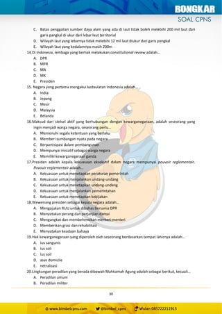 30
C. Batas penggalian sumber daya alam yang ada di laut tidak boleh melebihi 200 mil laut dari
garis pangkal di ukur dari lebar laut territorial
D. Wilayah laut yang lebarnya tidak melebihi 12 mil laut diukur dari garis pangkal
E. Wilayah laut yang kedalamnya masih 200m
14.Di Indonesia, lembaga yang berhak melakukan constitutional review adalah…
A. DPR
B. MPR
C. MA
D. MK
E. Presiden
15. Negara yang pertama mengakui kedaulatan Indonesia adalah…
A. India
B. Jepang
C. Mesir
D. Malaysia
E. Belanda
16.Maksud dari stelsel aktif yang berhubungan dengan kewarganegaraan, adalah seseorang yang
ingin menjadi warga negara, seseorang perlu…
A. Memenuhi segala ketentuan yang berlaku
B. Memberi sumbangan nyata pada negara
C. Berpartisipasi dalam pembangunan
D. Mempunyai inisiatif sebagai warga negara
E. Memiliki kewarganegaraan ganda
17.Presiden adalah kepala kekuasaan eksekutif dalam negara mempunyai pouvoir reglementair.
Povouir reglementair adalah…
A. Kekuasaan untuk menetapkan peraturan pemerintah
B. Kekuasaan untuk menjalankan undang-undang
C. Kekuasaan untuk menetapkan undang-undang
D. Kekuasaan untuk menjalankan pemerintahan
E. Kekuasaan untuk menetapkan kebijakan
18.Wewenang presiden sebagai kepala negara adalah…
A. Mengajukan RUU untuk dibahas bersama DPR
B. Menyatakan perang dan perjanjian damai
C. Mengangkat dan membehentikan menteri-menteri
D. Memberikan grasi dan rehabilitasi
E. Menyatakan keadaan bahaya
19.Hak kewarganegaraan yang diperoleh oleh seseorang berdasarkan tempat lahirnya adalah…
A. Ius sangunis
B. Ius soli
C. Ius soil
D. asas domicile
E. netralisasi
20.Lingkungan peradilan yang berada dibawah Mahkamah Agung adalah sebagai berikut, kecuali…
A. Peradilan umum
B. Peradilan militer
 