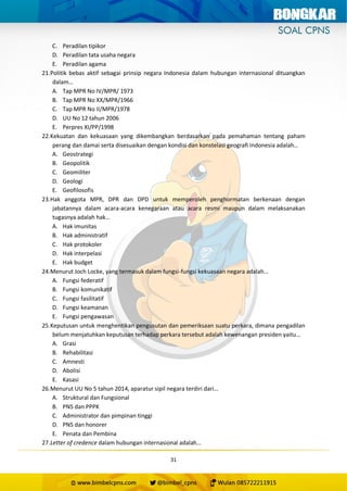 31
C. Peradilan tipikor
D. Peradilan tata usaha negara
E. Peradilan agama
21.Politik bebas aktif sebagai prinsip negara Indonesia dalam hubungan internasional dituangkan
dalam…
A. Tap MPR No IV/MPR/ 1973
B. Tap MPR No XX/MPR/1966
C. Tap MPR No II/MPR/1978
D. UU No 12 tahun 2006
E. Perpres XI/PP/1998
22.Kekuatan dan kekuasaan yang dikembangkan berdasarkan pada pemahaman tentang paham
perang dan damai serta disesuaikan dengan kondisi dan konstelasi geografi Indonesia adalah…
A. Geostrategi
B. Geopolitik
C. Geomiliter
D. Geologi
E. Geofilosofis
23.Hak anggota MPR, DPR dan DPD untuk memperoleh penghormatan berkenaan dengan
jabatannya dalam acara-acara kenegaraan atau acara resmi maupun dalam melaksanakan
tugasnya adalah hak…
A. Hak imunitas
B. Hak administratif
C. Hak protokoler
D. Hak interpelasi
E. Hak budget
24.Menurut Joch Locke, yang termasuk dalam fungsi-fungsi kekuasaan negara adalah…
A. Fungsi federatif
B. Fungsi komunikatif
C. Fungsi fasilitatif
D. Fungsi keamanan
E. Fungsi pengawasan
25.Keputusan untuk menghentikan pengusutan dan pemeriksaan suatu perkara, dimana pengadilan
belum menjatuhkan keputusan terhadap perkara tersebut adalah kewenangan presiden yaitu…
A. Grasi
B. Rehabilitasi
C. Amnesti
D. Abolisi
E. Kasasi
26.Menurut UU No 5 tahun 2014, aparatur sipil negara terdiri dari…
A. Struktural dan Fungsional
B. PNS dan PPPK
C. Administrator dan pimpinan tinggi
D. PNS dan honorer
E. Penata dan Pembina
27.Letter of credence dalam hubungan internasional adalah…
 