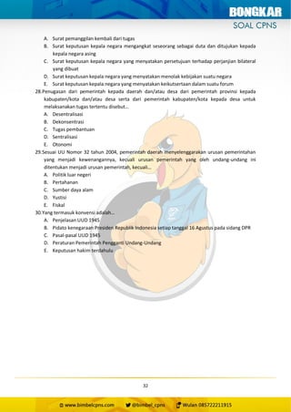 32
A. Surat pemanggilan kembali dari tugas
B. Surat keputusan kepala negara mengangkat seseorang sebagai duta dan ditujukan kepada
kepala negara asing
C. Surat keputusan kepala negara yang menyatakan persetujuan terhadap perjanjian bilateral
yang dibuat
D. Surat keputusan kepala negara yang menyatakan menolak kebijakan suatu negara
E. Surat keputusan kepala negara yang menyatakan keikutsertaan dalam suatu forum
28.Penugasan dari pemerintah kepada daerah dan/atau desa dari pemerintah provinsi kepada
kabupaten/kota dan/atau desa serta dari pemerintah kabupaten/kota kepada desa untuk
melaksanakan tugas tertentu disebut…
A. Desentralisasi
B. Dekonsentrasi
C. Tugas pembantuan
D. Sentralisasi
E. Otonomi
29.Sesuai UU Nomor 32 tahun 2004, pemerintah daerah menyelenggarakan urusan pemerintahan
yang menjadi kewenangannya, kecuali urusan pemerintah yang oleh undang-undang ini
ditentukan menjadi urusan pemerintah, kecuali…
A. Politik luar negeri
B. Pertahanan
C. Sumber daya alam
D. Yustisi
E. Fiskal
30.Yang termasuk konvensi adalah…
A. Penjelasan UUD 1945
B. Pidato kenegaraan Presiden Republik Indonesia setiap tanggal 16 Agustus pada sidang DPR
C. Pasal-pasal UUD 1945
D. Peraturan Pemerintah Pengganti Undang-Undang
E. Keputusan hakim terdahulu
 