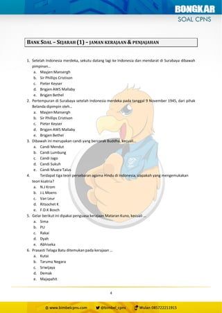4
BANK SOAL – SEJARAH (1) – JAMAN KERAJAAN & PENJAJAHAN
1. Setelah Indonesia merdeka, sekutu datang lagi ke Indonesia dan mendarat di Surabaya dibawah
pimpinan…
a. Mayjen Mansergh
b. Sir Phillips Cristison
c. Pieter Keyser
d. Brigjen AWS Mallaby
e. Brigjen Bethel
2. Pertempuran di Surabaya setelah Indonesia merdeka pada tanggal 9 November 1945, dari pihak
Belanda dipimpin oleh…
a. Mayjen Mansergh
b. Sir Phillips Cristison
c. Pieter Keyser
d. Brigjen AWS Mallaby
e. Brigjen Bethel
3. Dibawah ini merupakan candi yang bercorak Buddha, kecuali…
a. Candi Mendut
b. Candi Lumbung
c. Candi Jago
d. Candi Sukuh
e. Candi Muara Talus
4. Terdapat tiga teori persebaran agama Hindu di Indonesia, siapakah yang mengemukakan
teori ksatria?
a. N.J Krom
b. J.L Moens
c. Van Leur
d. Ritsochet K
e. F.D.K Bosch
5. Gelar berikut ini dipakai penguasa kerajaan Mataran Kuno, kecuali …
a. Sima
b. PU
c. Rakai
d. Dyah
e. Abhiseka
6. Prasasti Telaga Batu ditemukan pada kerajaan …
a. Kutai
b. Taruma Negara
c. Sriwijaya
d. Demak
e. Majapahit
 