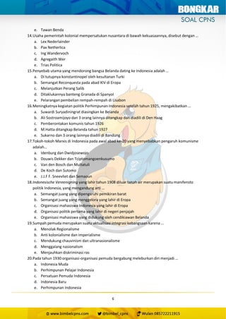 6
e. Tawan Benda
14.Usaha pemerintah kolonial mempersatukan nusantara di bawah kekuasaannya, disebut dengan …
a. Lex Nederlainder
b. Pax Netherlica
c. Ing Wandervoch
d. Agregaith Wer
e. Trias Politica
15.Penyebab utama yang mendorong bangsa Belanda dating ke Indonesia adalah …
a. Di tutupnya konstantinopel oleh kesultanan Turki
b. Semangat Reconquesta pada abad XIV di Eropa
c. Melanjutkan Perang Salib
d. Ditaklukannya banteng Granada di Spanyol
e. Pelarangan pembelian rempah-rempah di Lisabon
16.Meningkatnya kegiatan politik Perhimpunan Indonesia setelah tahun 1925, mengakibatkan …
a. Suwardi Suryadiningrat diasingkan ke Belanda
b. Ali Sostroamijoyo dan 3 orang lainnya ditangkap dan diadili di Den Haag
c. Pemberontakan komunis tahun 1926
d. M.Hatta ditangkap Belanda tahun 1927
e. Sukarno dan 3 orang lainnya diadili di Bandung
17.Tokoh-tokoh Marxis di Indonesia pada awal abad ke-20 yang menyebabkan pengaruh komunisme
adalah…
a. Idenburg dan Dwidjosewojo
b. Douwis Dekker dan Tciptomangoenkusumo
c. Van den Bosch dan Multatuli
d. De Koch dan Sutomo
e. J.J.F F. Sneevliet dan Semaoun
18.Indonesische Vereenigning yang lahir tahun 1908 diluar tanah air merupakan suatu manifensto
politik Indonesia, yang mengandung arti …
a. Semangat juang yang dipengaruhi pemikiran barat
b. Semangat juang yang menggelora yang lahir di Eropa
c. Organisasi mahasiswa Indonesia yang lahir di Eropa
d. Organisasi politik pertama yang lahir di negeri penjajah
e. Organisasi mahasiswa yang didukung oleh cendikiawan Belanda
19.Sumpah pemuda merupakan suatu aktualisasi integrasi kebangsaan karena …
a. Menolak Regionalisme
b. Anti kolonialisme dan imperialisme
c. Mendukung chauvinism dan ultranasionalisme
d. Menggalang nasionalism
e. Menjauhkan diskriminasi ras
20.Pada tahun 1930 organisasi-organisasi pemuda bergabung meleburkan diri menjadi …
a. Indonesia Muda
b. Perhimpunan Pelajar Indonesia
c. Persatuan Pemuda Indonesia
d. Indonesia Baru
e. Perhimpunan Indonesia
 