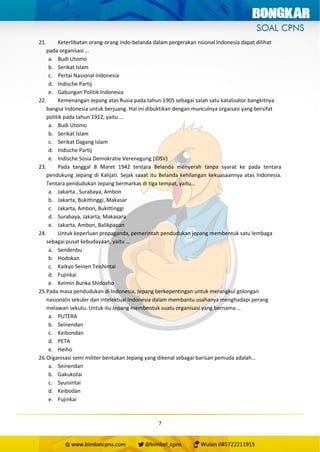 7
21. Keterlibatan orang-orang indo-belanda dalam pergerakan nsional Indonesia dapat dilihat
pada organisasi …
a. Budi Utomo
b. Serikat Islam
c. Pertai Nasional Indonesia
d. Indische Partij
e. Gabungan Politik Indonesia
22. Kemenangan Jepang atas Rusia pada tahun 1905 sebagai salah satu katalisator bangkitnya
bangsa Indonesia untuk berjuang. Hal ini dibuktikan dengan munculnya orgaisasi yang bersifat
politik pada tahun 1912, yaitu …
a. Budi Utomo
b. Serikat Islam
c. Serikat Dagang Islam
d. Indische Partij
e. Indische Sosia Demokratie Verenegung (IDSV)
23. Pada tanggal 8 Maret 1942 tentara Belanda menyerah tanpa syarat ke pada tentara
pendukung Jepang di Kalijati. Sejak saaat itu Belanda kehilangan kekuasaannya atas Indonesia.
Tentara pendudukan Jepang bermarkas di tiga tempat, yaitu…
a. Jakarta , Surabaya, Ambon
b. Jakarta, Bukittinggi, Makasar
c. Jakarta, Ambon, Bukittinggi
d. Surabaya, Jakarta, Makasara
e. Jakarta, Ambon, Balikpapan
24. Untuk keperluan propaganda, pemerintah pendudukan jepang membentuk satu lembaga
sebagai pusat kebudayaan, yaitu …
a. Sendenbu
b. Hodokan
c. Kaikyo Seinen Teishintai
d. Fujinkai
e. Keimin Bunka Shidosho
25.Pada masa pendudukan di Indonesia, Jepang berkepentingan untuk merangkul golongan
nasionalis sekuler dan intelektual Indonesia dalam membantu usahanya menghadapi perang
melawan sekutu. Untuk itu Jepang membentuk suatu organisasi yang bernama …
a. PUTERA
b. Seinendan
c. Keibondan
d. PETA
e. Heiho
26.Organisasi semi militer bentukan Jepang yang dikenal sebagai barisan pemuda adalah…
a. Seinendan
b. Gakukotai
c. Syuisintai
d. Keibodan
e. Fujinkai
 