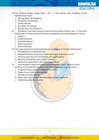 8
27.Yang dimaksud dengan konsep Hakko I Chi – U oleh Jepang untuk mengelabui konsep
imperialismenya adalah …
a. Keluarga dalam satu genggaman
b. Dunia dalam satu keluarga
c. Jepang untuk Asia
d. Asia adalah satu keluarga
e. Keluarga besar Asia untuk Dunia
28. Propaganda Pemerintah Jepang di Indonesia dikenal dengan Gerakan Tiga – A. Pada tahun
1943, gerakan ini diubah menjadi PUTERA dan beranggotakan tokoh-tokoh dibawah ini, Kecuali …
a. Soekarno
b. Ki Hajar Dewantara
c. Ki Haji Mas Mansyur
d. Muhammad Yamin
e. Muhammad Hatta
29.Usaha awal Jepang untuk membendung gerakan nasionalisme di Indonesia adalah dengan …
a. Menangkap semua tokoh pergerakan
b. Mengajak kerjasama dengan semua tokoh perjuangan oergerakan nasional
c. Melarang rapat-rapat dan membubarkan semua perkumpulan
d. Menindas setiap gerakan yang melawan Jepang
e. Membentuk organisasi baru untuk kepantingan Jepang
30. Masa penjajahan Jepang merupakan puncak penderitaan bangsa Indonesia. Namun
penderitaan inin melahirkan nasionalisme dan rasa persaudaraan yang kuat, karena …
a. Penggunaan bahasa Indonesia sebagai bahasa resmi’
b. Rakyat merasa senasib sepenanggungan
c. Dilarangnnya bahasa Belanda
d. Rakyat makn sadar akan ketidaktulusan Jepang sebagai saudara tua
e. Tergeraknya pergerakan nasional
 