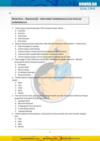 9
31.
BANK SOAL – SEJARAH (2) – MENYAMBUT KEMERDEKAAN DAN SETELAH
KEMERDEKAAN
1. Tokoh yang menolak kedatangan TNI di Sulawesi Selatan adalah ….
A. Soumokil
B. Andi Azis
C. Westerling
D. Kahar Muzakar
E. Amir Fatah
2. Rapat di Ikada pada bulan September 1945 akhirnya dibubarkan oleh Soekarno – Hatta karena …
A. tidak mendapat izin Jepang
B. tentara sekutu sudah datang
C. Indonesia belum mempunyai tentara sebagai penjaga keamanan
D. Indonesia tidak menghendaki kemarahan Jepang dan Sekutu
E. Tentara Jepang mengusir semua orang Indonesia dengan gas air mata
3. Pada tanggal 17 April 1949 atas inisiatif UNCI, diadakan perundingan Indonesia – Belanda
bertempat di Jakarta di bawah pimpinan…
A. Van Royen
B. Van Der Velde
C. Merle Cochran
D. Sir Achibald Clark Keer
E. Ellsworth Bunker
4. Perdana Menteri Jepang yang berjanji akan memberikan kemerdekaan kepada Indonesia
adalah…
A. Meiji
B. Tojo
C. Heika
D. Koiso
E. Maeda
5. Para pemuda ibu kota yang tergabung dengan Komite van Aksi menyambut Proklamasi dengan
pengerahan masa pada 19 September 1945 di …
A. Lapangan Ikada
B. Monumen Nasional
C. Jl Pegangsaan Timur 56 Jakarta
D. Jl Imam Bonjol Jakarta
E. Lapangan Banteng
6. Setelah proklamasi kemerdekaan, untuk pertama kalinya presiden dan wakil presiden diangkat
oleh…
A. PPKI
B. KNIP
C. MPR
D. BPUPKI
 