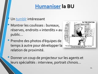 Humaniser la BU
• Un tumblr intéressant
• Montrer les coulisses : bureaux,
réserves, endroits « interdits » au
public…
• P...
