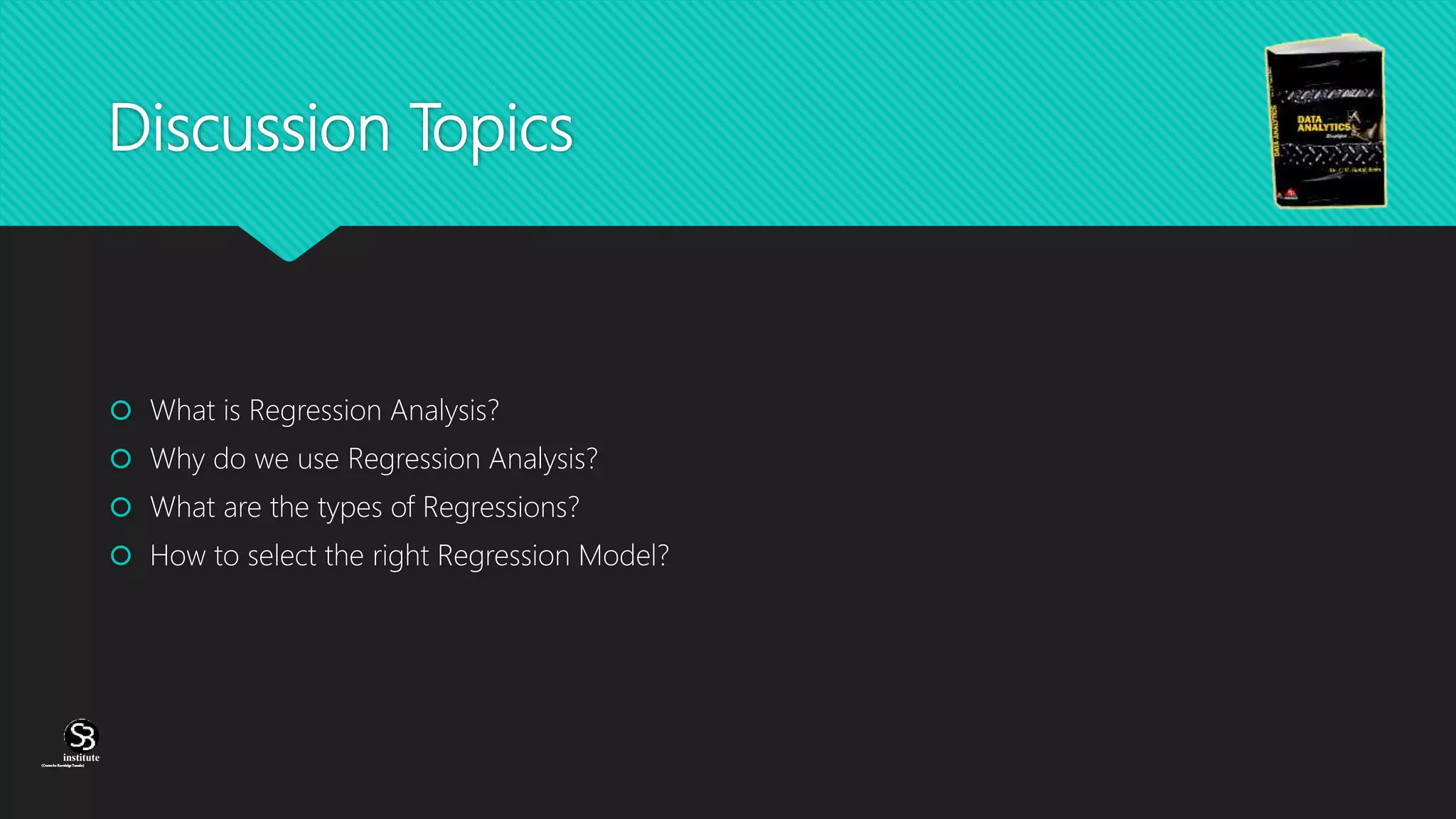 (CentreforKnowledgeTransfer)
institute
Discussion Topics
 What is Regression Analysis?
 Why do we use Regression Analysis?
 What are the types of Regressions?
 How to select the right Regression Model?
 