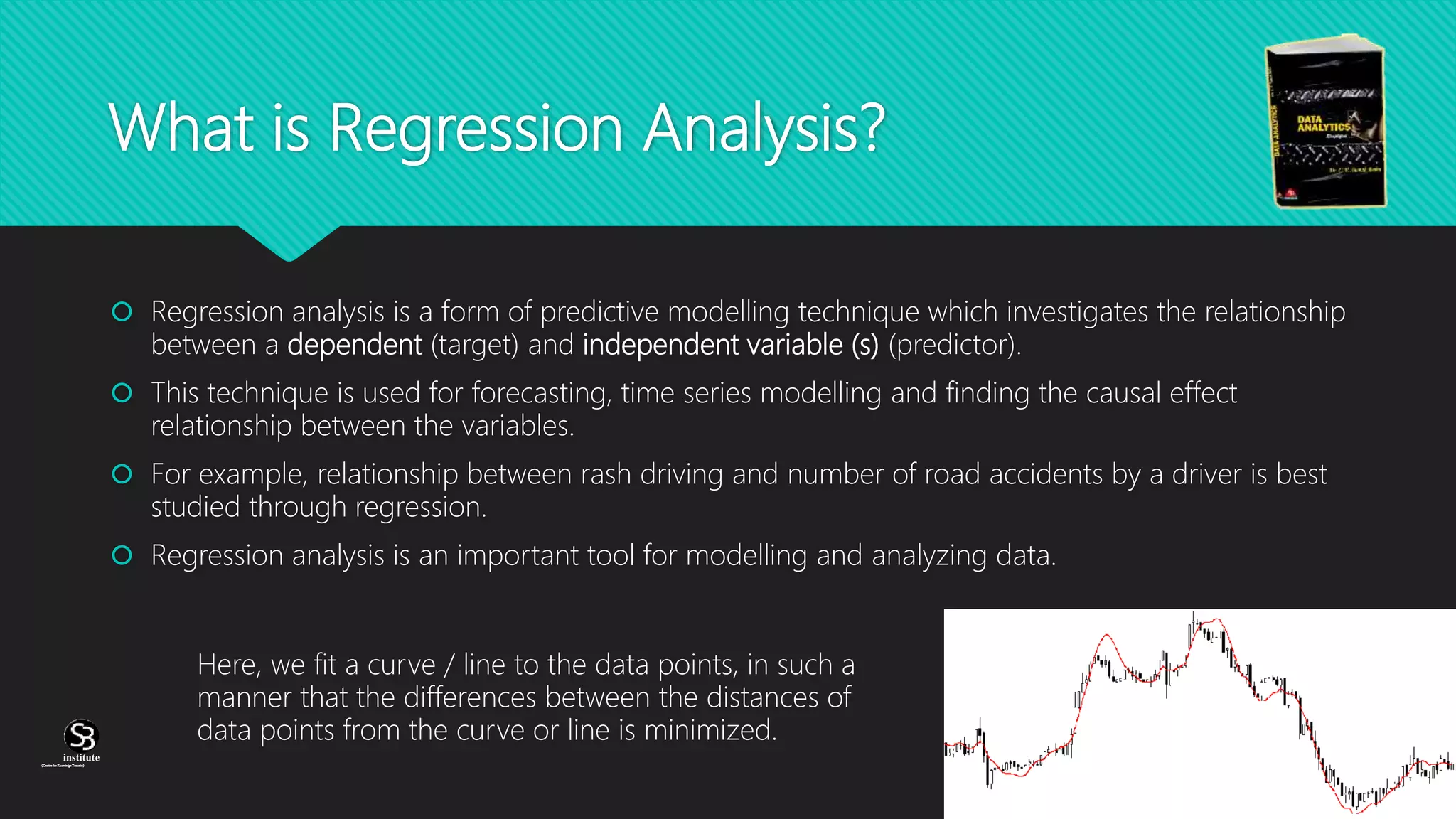 (CentreforKnowledgeTransfer)
institute
What is Regression Analysis?
 Regression analysis is a form of predictive modelling technique which investigates the relationship
between a dependent (target) and independent variable (s) (predictor).
 This technique is used for forecasting, time series modelling and finding the causal effect
relationship between the variables.
 For example, relationship between rash driving and number of road accidents by a driver is best
studied through regression.
 Regression analysis is an important tool for modelling and analyzing data.
Here, we fit a curve / line to the data points, in such a
manner that the differences between the distances of
data points from the curve or line is minimized.
 