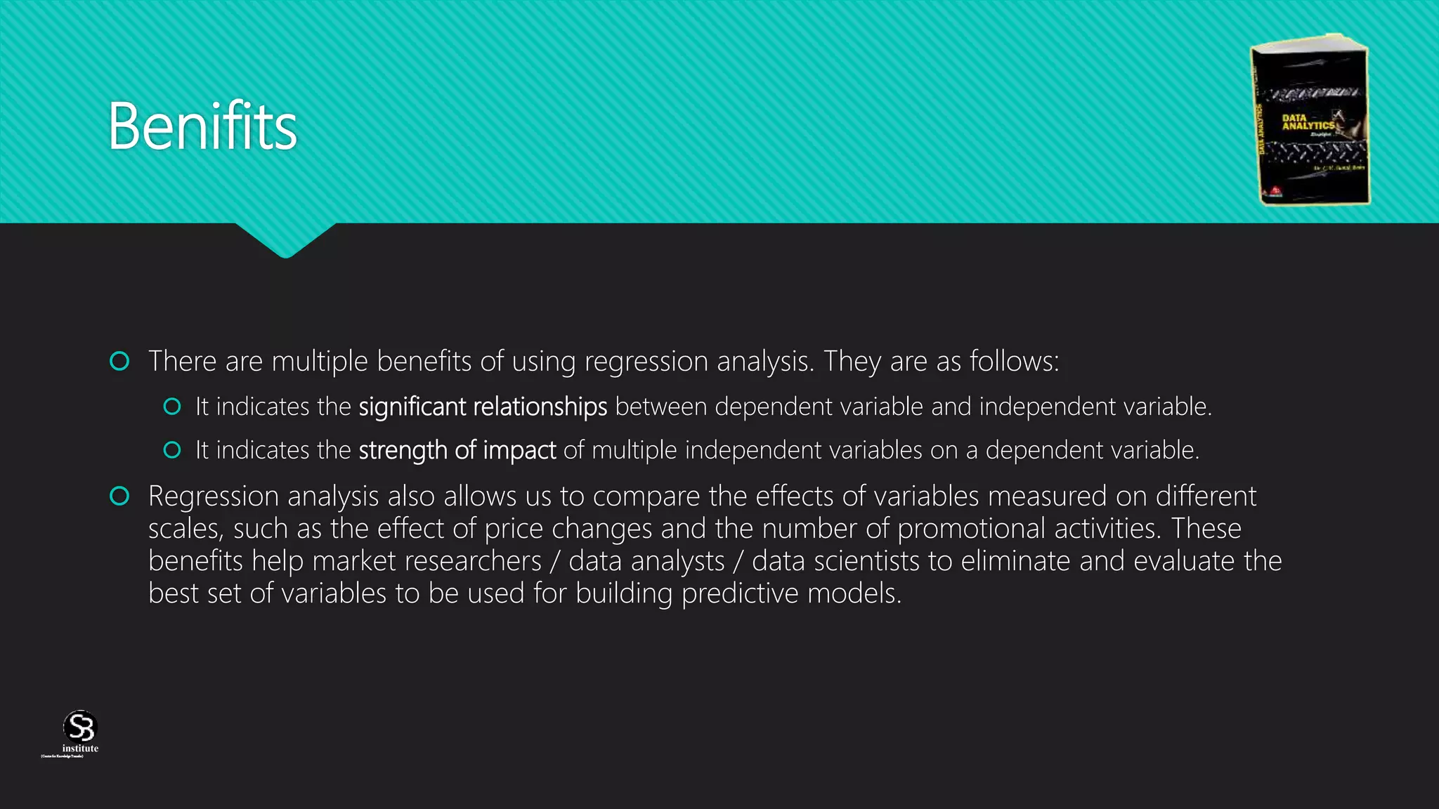 (CentreforKnowledgeTransfer)
institute
Benifits
 There are multiple benefits of using regression analysis. They are as follows:
 It indicates the significant relationships between dependent variable and independent variable.
 It indicates the strength of impact of multiple independent variables on a dependent variable.
 Regression analysis also allows us to compare the effects of variables measured on different
scales, such as the effect of price changes and the number of promotional activities. These
benefits help market researchers / data analysts / data scientists to eliminate and evaluate the
best set of variables to be used for building predictive models.
 