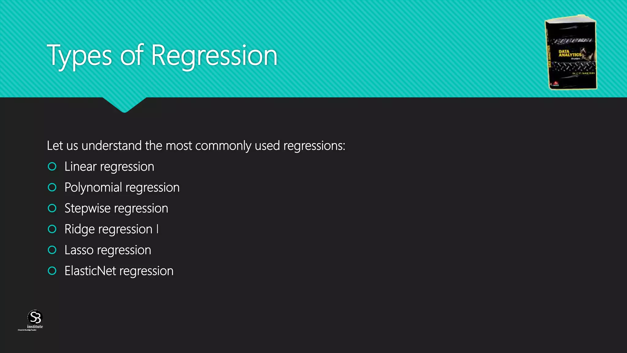 (CentreforKnowledgeTransfer)
institute
Types of Regression
Let us understand the most commonly used regressions:
 Linear regression
 Polynomial regression
 Stepwise regression
 Ridge regression I
 Lasso regression
 ElasticNet regression
 