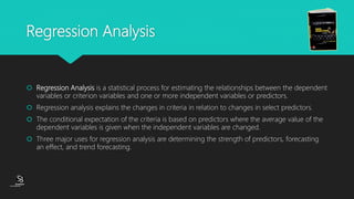 (CentreforKnowledgeTransfer)
institute
Regression Analysis
 Regression Analysis is a statistical process for estimating the relationships between the dependent
variables or criterion variables and one or more independent variables or predictors.
 Regression analysis explains the changes in criteria in relation to changes in select predictors.
 The conditional expectation of the criteria is based on predictors where the average value of the
dependent variables is given when the independent variables are changed.
 Three major uses for regression analysis are determining the strength of predictors, forecasting
an effect, and trend forecasting.
 