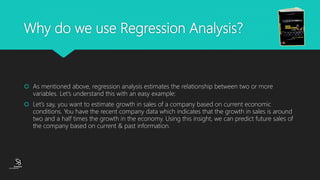 (CentreforKnowledgeTransfer)
institute
Why do we use Regression Analysis?
 As mentioned above, regression analysis estimates the relationship between two or more
variables. Let’s understand this with an easy example:
 Let’s say, you want to estimate growth in sales of a company based on current economic
conditions. You have the recent company data which indicates that the growth in sales is around
two and a half times the growth in the economy. Using this insight, we can predict future sales of
the company based on current & past information.
 