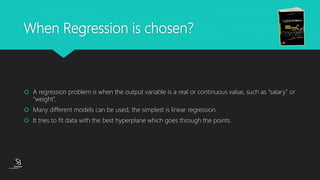 (CentreforKnowledgeTransfer)
institute
When Regression is chosen?
 A regression problem is when the output variable is a real or continuous value, such as “salary” or
“weight”.
 Many different models can be used, the simplest is linear regression.
 It tries to fit data with the best hyperplane which goes through the points.
 