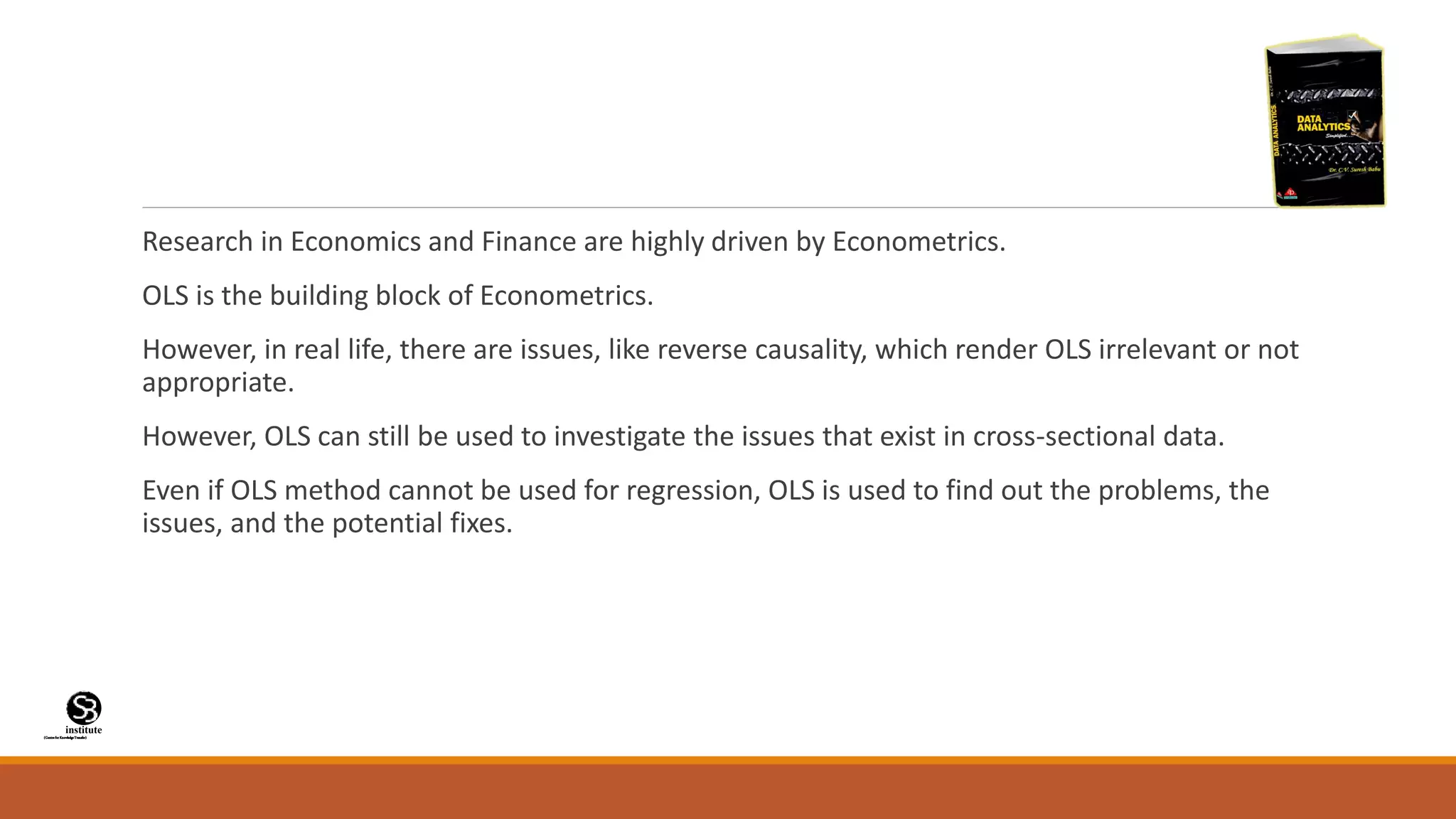(CentreforKnowledgeTransfer)
institute
Research in Economics and Finance are highly driven by Econometrics.
OLS is the building block of Econometrics.
However, in real life, there are issues, like reverse causality, which render OLS irrelevant or not
appropriate.
However, OLS can still be used to investigate the issues that exist in cross-sectional data.
Even if OLS method cannot be used for regression, OLS is used to find out the problems, the
issues, and the potential fixes.
 