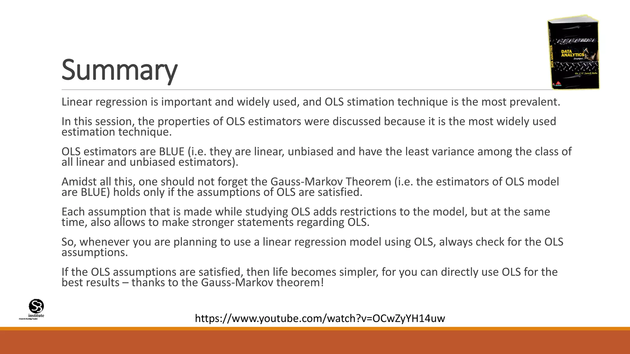(CentreforKnowledgeTransfer)
institute
Summary
Linear regression is important and widely used, and OLS stimation technique is the most prevalent.
In this session, the properties of OLS estimators were discussed because it is the most widely used
estimation technique.
OLS estimators are BLUE (i.e. they are linear, unbiased and have the least variance among the class of
all linear and unbiased estimators).
Amidst all this, one should not forget the Gauss-Markov Theorem (i.e. the estimators of OLS model
are BLUE) holds only if the assumptions of OLS are satisfied.
Each assumption that is made while studying OLS adds restrictions to the model, but at the same
time, also allows to make stronger statements regarding OLS.
So, whenever you are planning to use a linear regression model using OLS, always check for the OLS
assumptions.
If the OLS assumptions are satisfied, then life becomes simpler, for you can directly use OLS for the
best results – thanks to the Gauss-Markov theorem!
https://www.youtube.com/watch?v=OCwZyYH14uw
 