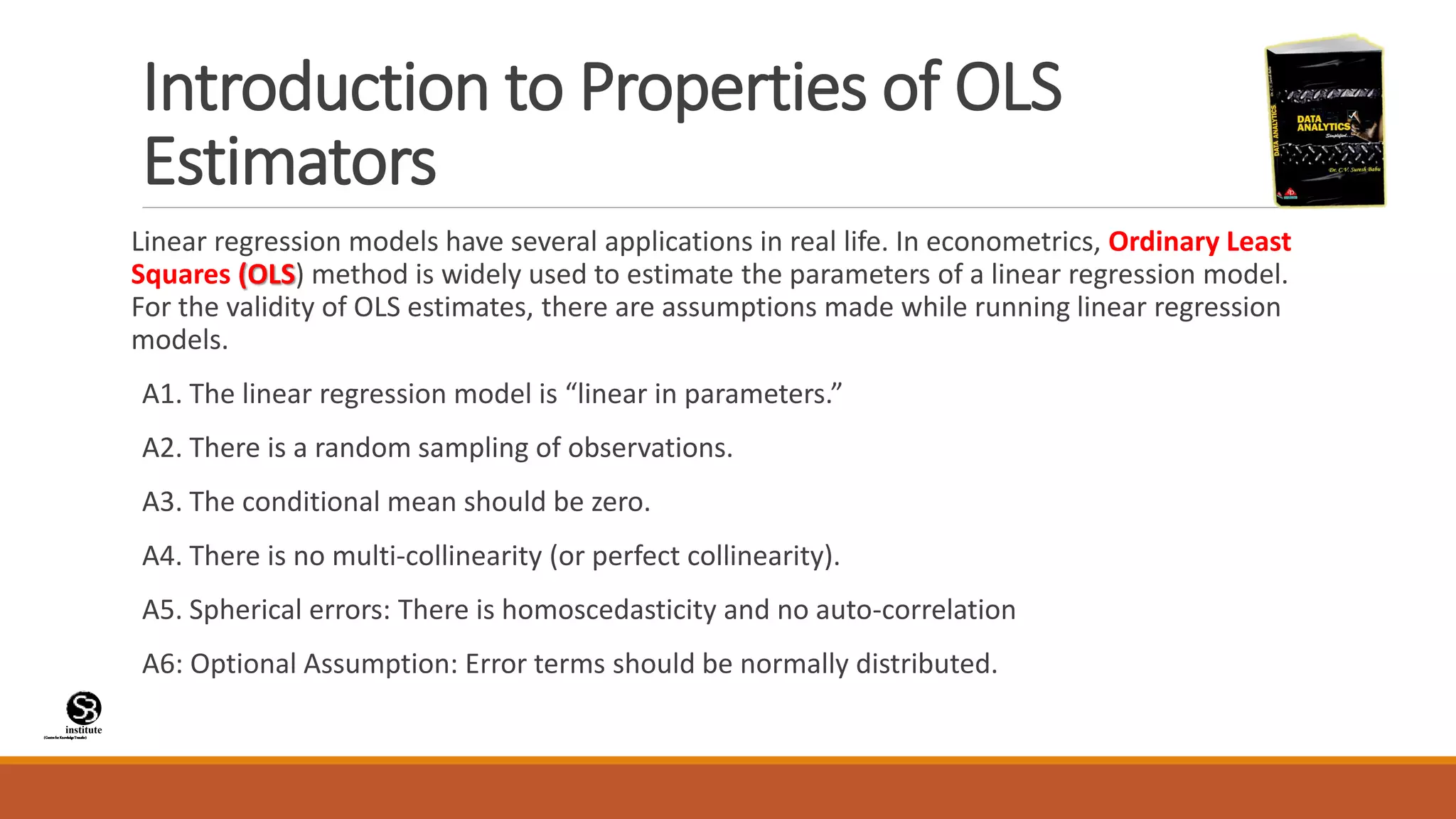 (CentreforKnowledgeTransfer)
institute
Introduction to Properties of OLS
Estimators
Linear regression models have several applications in real life. In econometrics, Ordinary Least
Squares (OLS) method is widely used to estimate the parameters of a linear regression model.
For the validity of OLS estimates, there are assumptions made while running linear regression
models.
A1. The linear regression model is “linear in parameters.”
A2. There is a random sampling of observations.
A3. The conditional mean should be zero.
A4. There is no multi-collinearity (or perfect collinearity).
A5. Spherical errors: There is homoscedasticity and no auto-correlation
A6: Optional Assumption: Error terms should be normally distributed.
 