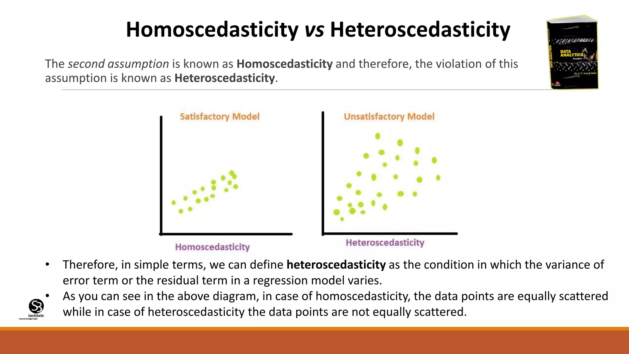 (CentreforKnowledgeTransfer)
institute
The second assumption is known as Homoscedasticity and therefore, the violation of this
assumption is known as Heteroscedasticity.
Homoscedasticity vs Heteroscedasticity
• Therefore, in simple terms, we can define heteroscedasticity as the condition in which the variance of
error term or the residual term in a regression model varies.
• As you can see in the above diagram, in case of homoscedasticity, the data points are equally scattered
while in case of heteroscedasticity the data points are not equally scattered.
 