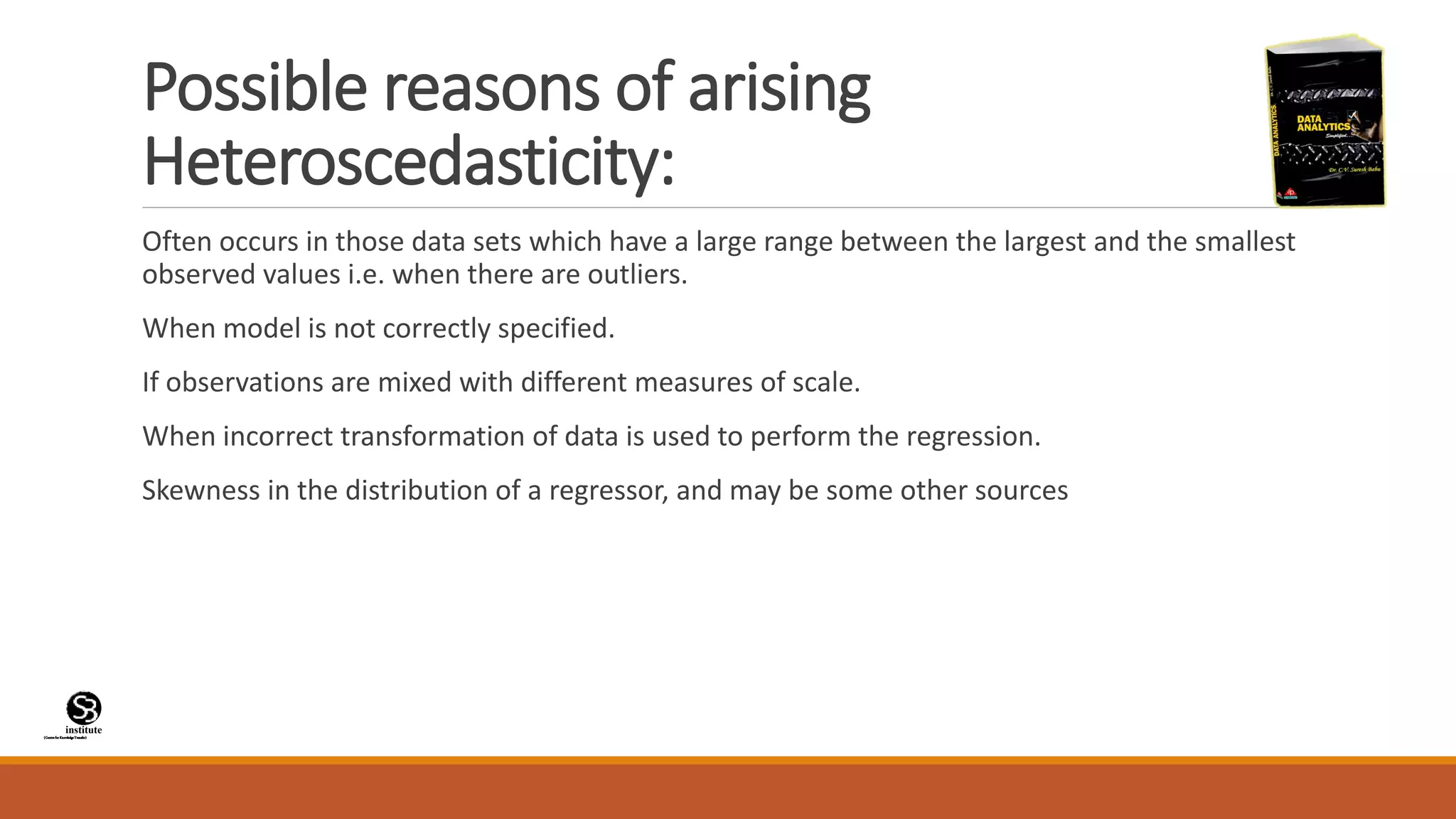 (CentreforKnowledgeTransfer)
institute
Possible reasons of arising
Heteroscedasticity:
Often occurs in those data sets which have a large range between the largest and the smallest
observed values i.e. when there are outliers.
When model is not correctly specified.
If observations are mixed with different measures of scale.
When incorrect transformation of data is used to perform the regression.
Skewness in the distribution of a regressor, and may be some other sources
 