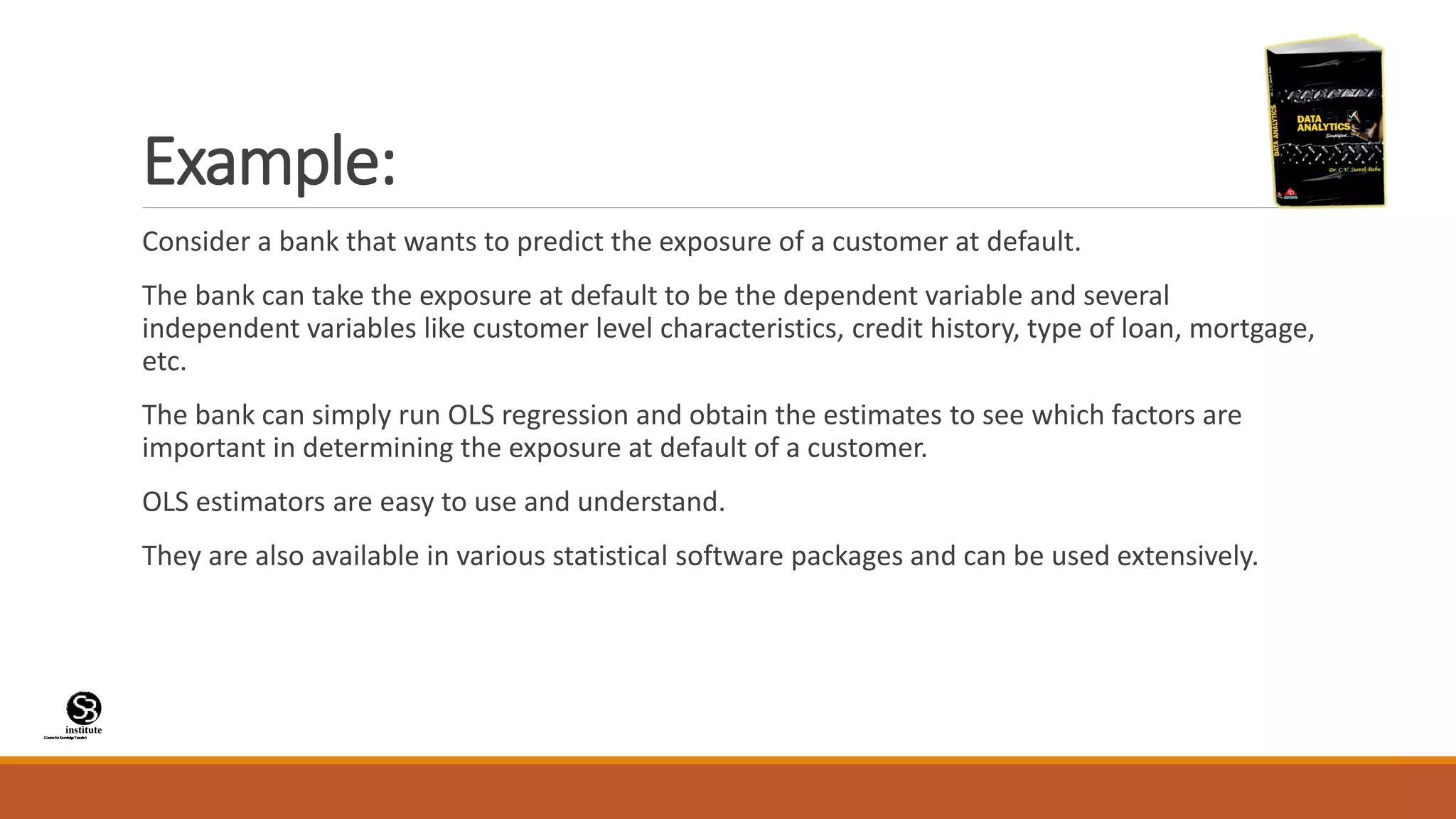 (CentreforKnowledgeTransfer)
institute
Example:
Consider a bank that wants to predict the exposure of a customer at default.
The bank can take the exposure at default to be the dependent variable and several
independent variables like customer level characteristics, credit history, type of loan, mortgage,
etc.
The bank can simply run OLS regression and obtain the estimates to see which factors are
important in determining the exposure at default of a customer.
OLS estimators are easy to use and understand.
They are also available in various statistical software packages and can be used extensively.
 