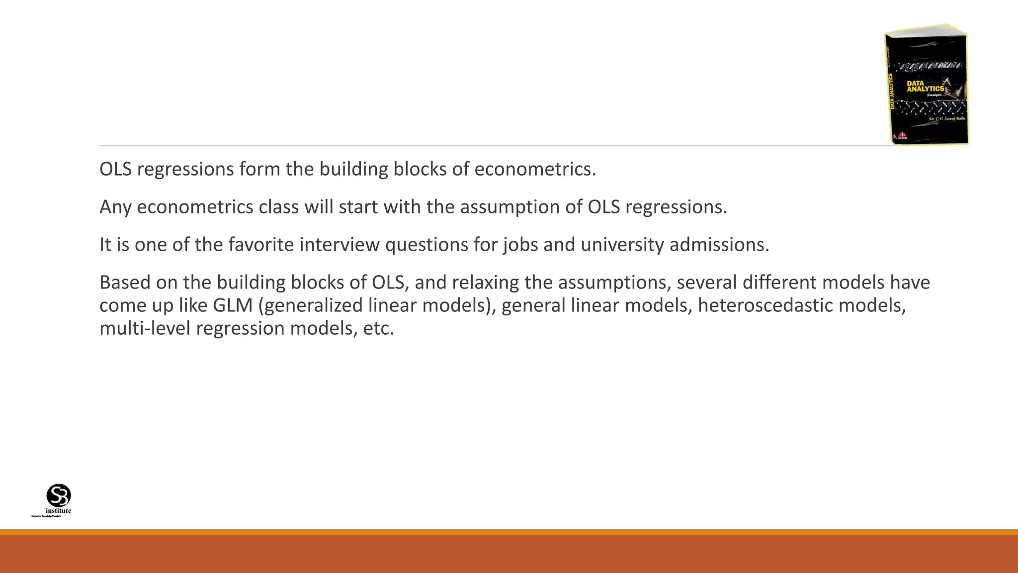 (CentreforKnowledgeTransfer)
institute
OLS regressions form the building blocks of econometrics.
Any econometrics class will start with the assumption of OLS regressions.
It is one of the favorite interview questions for jobs and university admissions.
Based on the building blocks of OLS, and relaxing the assumptions, several different models have
come up like GLM (generalized linear models), general linear models, heteroscedastic models,
multi-level regression models, etc.
 