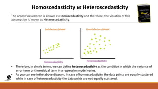 (CentreforKnowledgeTransfer)
institute
The second assumption is known as Homoscedasticity and therefore, the violation of this
assumption is known as Heteroscedasticity.
Homoscedasticity vs Heteroscedasticity
• Therefore, in simple terms, we can define heteroscedasticity as the condition in which the variance of
error term or the residual term in a regression model varies.
• As you can see in the above diagram, in case of homoscedasticity, the data points are equally scattered
while in case of heteroscedasticity the data points are not equally scattered.
 
