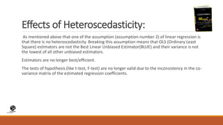 (CentreforKnowledgeTransfer)
institute
Effects of Heteroscedasticity:
As mentioned above that one of the assumption (assumption number 2) of linear regression is
that there is no heteroscedasticity. Breaking this assumption means that OLS (Ordinary Least
Square) estimators are not the Best Linear Unbiased Estimator(BLUE) and their variance is not
the lowest of all other unbiased estimators.
Estimators are no longer best/efficient.
The tests of hypothesis (like t-test, F-test) are no longer valid due to the inconsistency in the co-
variance matrix of the estimated regression coefficients.
 