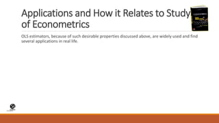 (CentreforKnowledgeTransfer)
institute
Applications and How it Relates to Study
of Econometrics
OLS estimators, because of such desirable properties discussed above, are widely used and find
several applications in real life.
 