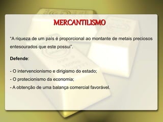 MERCANTILISMO
“A riqueza de um país é proporcional ao montante de metais preciosos
entesourados que este possui”.
Defende:
- O intervencionismo e dirigismo do estado;
- O protecionismo da economia;
- A obtenção de uma balança comercial favorável.
 