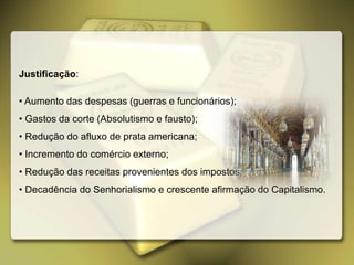 Justificação:
• Aumento das despesas (guerras e funcionários);
• Gastos da corte (Absolutismo e fausto);
• Redução do afluxo de prata americana;
• Incremento do comércio externo;
• Redução das receitas provenientes dos impostos;
• Decadência do Senhorialismo e crescente afirmação do Capitalismo.
 