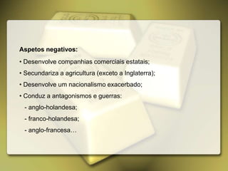 Aspetos negativos:
• Desenvolve companhias comerciais estatais;
• Secundariza a agricultura (exceto a Inglaterra);
• Desenvolve um nacionalismo exacerbado;
• Conduz a antagonismos e guerras:
- anglo-holandesa;
- franco-holandesa;
- anglo-francesa…
 