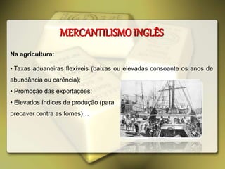 Na agricultura:
• Taxas aduaneiras flexíveis (baixas ou elevadas consoante os anos de
abundância ou carência);
• Promoção das exportações;
• Elevados índices de produção (para
precaver contra as fomes)…
MERCANTILISMO INGLÊS
 