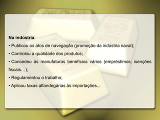 Na indústria:
• Publicou os atos de navegação (promoção da indústria naval);
• Controlou a qualidade dos produtos;
• Concedeu às manufaturas benefícios vários (empréstimos; isenções
fiscais…);
• Regulamentou o trabalho;
• Aplicou taxas alfandegárias às importações...
 