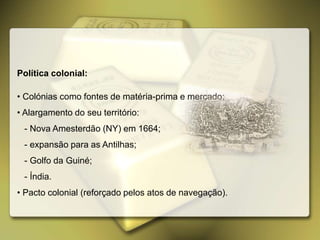 Política colonial:
• Colónias como fontes de matéria-prima e mercado;
• Alargamento do seu território:
- Nova Amesterdão (NY) em 1664;
- expansão para as Antilhas;
- Golfo da Guiné;
- Índia.
• Pacto colonial (reforçado pelos atos de navegação).
 