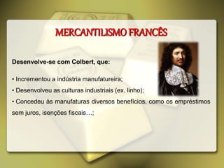 MERCANTILISMO FRANCÊS
Desenvolve-se com Colbert, que:
• Incrementou a indústria manufatureira;
• Desenvolveu as culturas industriais (ex. linho);
• Concedeu às manufaturas diversos benefícios, como os empréstimos
sem juros, isenções fiscais…;
 