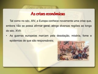 As crises económicas
Tal como no séc. XIV, a Europa conhece novamente uma crise que,
embora não se possa afirmar geral, atinge diversas regiões ao longo
do séc. XVII:
• As guerras europeias marcam pela desolação, miséria, fome e
epidemias de que são responsáveis;
 