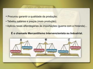 • Procurou garantir a qualidade da produção;
• Tabelou salários e preços (mais produção);
• Aplicou taxas alfandegárias às importações (guerra com a Holanda)...
É o chamado Mercantilismo Intervencionista ou Industrial.
 