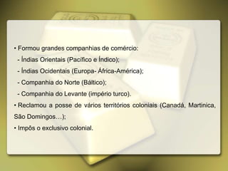 • Formou grandes companhias de comércio:
- Índias Orientais (Pacífico e Índico);
- Índias Ocidentais (Europa- África-América);
- Companhia do Norte (Báltico);
- Companhia do Levante (império turco).
• Reclamou a posse de vários territórios coloniais (Canadá, Martinica,
São Domingos…);
• Impôs o exclusivo colonial.
 