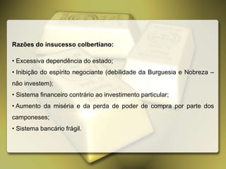Razões do insucesso colbertiano:
• Excessiva dependência do estado;
• Inibição do espírito negociante (debilidade da Burguesia e Nobreza –
não investem);
• Sistema financeiro contrário ao investimento particular;
• Aumento da miséria e da perda de poder de compra por parte dos
camponeses;
• Sistema bancário frágil.
 