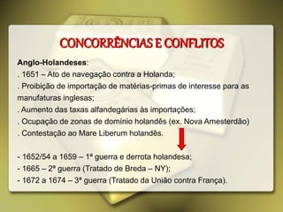 CONCORRÊNCIAS E CONFLITOS
Anglo-Holandeses:
. 1651 – Ato de navegação contra a Holanda;
. Proibição de importação de matérias-primas de interesse para as
manufaturas inglesas;
. Aumento das taxas alfandegárias às importações;
. Ocupação de zonas de domínio holandês (ex. Nova Amesterdão)
. Contestação ao Mare Liberum holandês.
- 1652/54 a 1659 – 1ª guerra e derrota holandesa;
- 1665 – 2ª guerra (Tratado de Breda – NY);
- 1672 a 1674 – 3ª guerra (Tratado da União contra França).
 