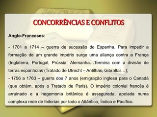 CONCORRÊNCIAS E CONFLITOS
Anglo-Franceses:
- 1701 a 1714 – guerra de sucessão de Espanha. Para impedir a
formação de um grande império surge uma aliança contra a França
(Inglaterra, Portugal, Prússia, Alemanha…Termina com a divisão de
terras espanholas (Tratado de Utrecht – Antilhas, Gibraltar…);
- 1756 a 1763 – guerra dos 7 anos (emigração inglesa para o Canadá
(que obtém, após o Tratado de Paris). O império colonial francês é
arruinado e a hegemonia britânica é assegurada, apoiada numa
complexa rede de feitorias por todo o Atlântico, Índico e Pacífico.
 