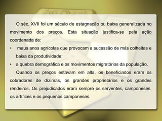 O séc. XVII foi um século de estagnação ou baixa generalizada no
movimento dos preços. Esta situação justifica-se pela ação
coordenada de:
• maus anos agrícolas que provocam a sucessão de más colheitas e
baixa da produtividade;
• a quebra demográfica e os movimentos migratórios da população.
Quando os preços estavam em alta, os beneficiados eram os
cobradores de dízimas, os grandes proprietários e os grandes
rendeiros. Os prejudicados eram sempre os serventes, camponeses,
os artífices e os pequenos camponeses.
 