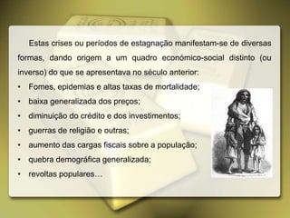 Estas crises ou períodos de estagnação manifestam-se de diversas
formas, dando origem a um quadro económico-social distinto (ou
inverso) do que se apresentava no século anterior:
• Fomes, epidemias e altas taxas de mortalidade;
• baixa generalizada dos preços;
• diminuição do crédito e dos investimentos;
• guerras de religião e outras;
• aumento das cargas fiscais sobre a população;
• quebra demográfica generalizada;
• revoltas populares…
 