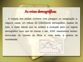 As crises demográficas
A maioria dos países conhece uma paragem ou estagnação e,
nalguns casos, um refluxo do crescimento demográfico. Apesar de
tudo, é neste século que se acelera a evolução para um regime
demográfico novo que irá marcar o séc. XVIII: casamentos tardios,
diminuição do número de filhos e, mais tarde, a quebra da
mortalidade.
 