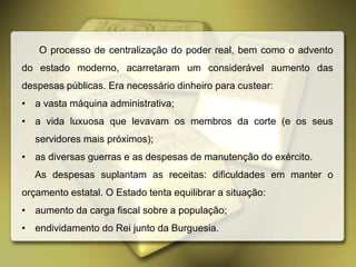 O processo de centralização do poder real, bem como o advento
do estado moderno, acarretaram um considerável aumento das
despesas públicas. Era necessário dinheiro para custear:
• a vasta máquina administrativa;
• a vida luxuosa que levavam os membros da corte (e os seus
servidores mais próximos);
• as diversas guerras e as despesas de manutenção do exército.
As despesas suplantam as receitas: dificuldades em manter o
orçamento estatal. O Estado tenta equilibrar a situação:
• aumento da carga fiscal sobre a população;
• endividamento do Rei junto da Burguesia.
 