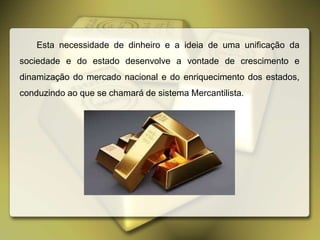 Esta necessidade de dinheiro e a ideia de uma unificação da
sociedade e do estado desenvolve a vontade de crescimento e
dinamização do mercado nacional e do enriquecimento dos estados,
conduzindo ao que se chamará de sistema Mercantilista.
 