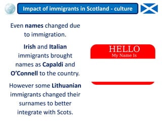 Even names changed due
to immigration.
Irish and Italian
immigrants brought
names as Capaldi and
O’Connell to the country.
However some Lithuanian
immigrants changed their
surnames to better
integrate with Scots.
Impact of immigrants in Scotland - culture
 