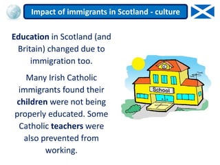 Education in Scotland (and
Britain) changed due to
immigration too.
Many Irish Catholic
immigrants found their
children were not being
properly educated. Some
Catholic teachers were
also prevented from
working.
Impact of immigrants in Scotland - culture
 