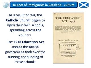 As a result of this, the
Catholic Church began to
open their own schools,
spreading across the
country.
The 1918 Education Act
meant the British
government took over the
running and funding of
these schools.
Impact of immigrants in Scotland - culture
 