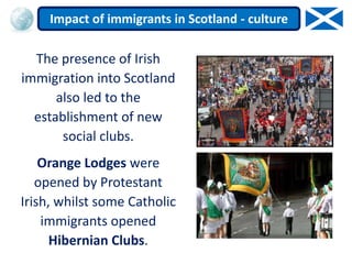 The presence of Irish
immigration into Scotland
also led to the
establishment of new
social clubs.
Orange Lodges were
opened by Protestant
Irish, whilst some Catholic
immigrants opened
Hibernian Clubs.
Impact of immigrants in Scotland - culture
 
